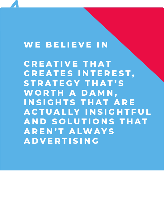 We believe in creative that creates interest, strategy that's worth a damn, insights that are actually insightful and solutions that aren't always advertising